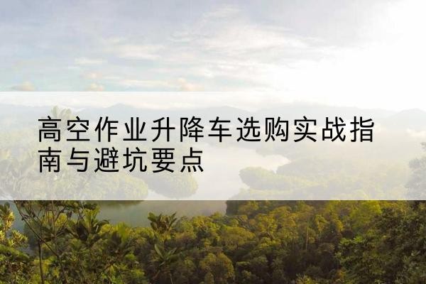 丰台区升降车怎么选-高空作业升降车选购实战指南与避坑要点