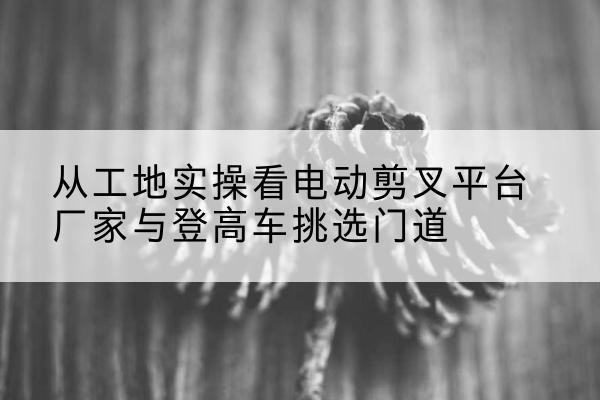 丰台区电动剪叉升降平台厂家-从工地实操看电动剪叉平台厂家与登高车挑选门道