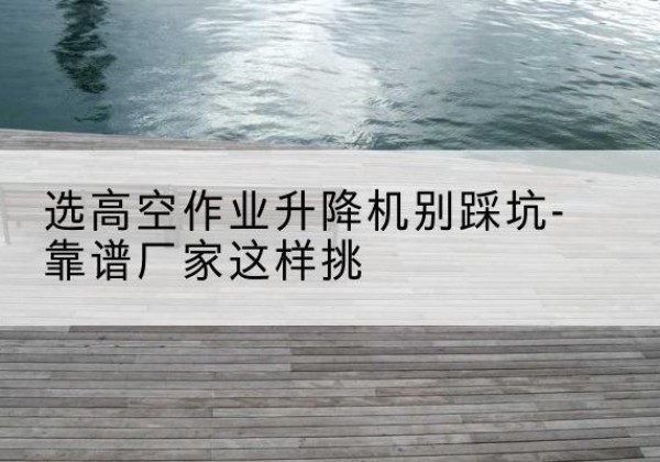 丰台区剪叉式升降机厂家-选高空作业升降机别踩坑-靠谱厂家这样挑