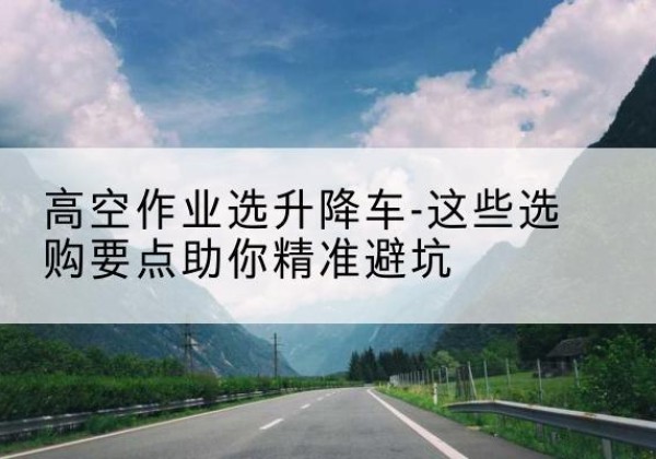 丰台区升降车厂家-高空作业选升降车-这些选购要点助你*避坑