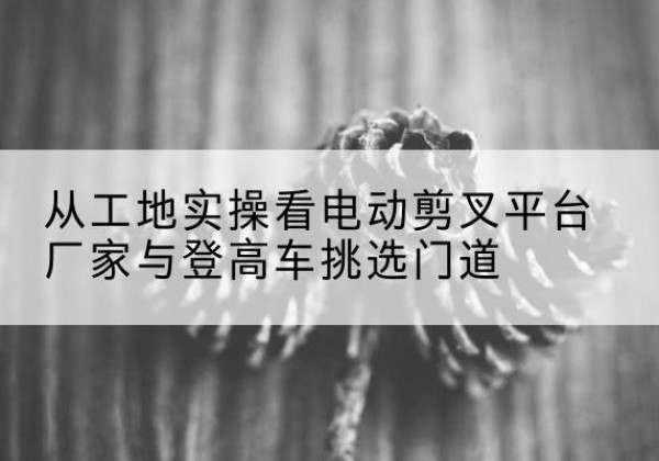 丰台区电动剪叉升降平台厂家-从工地实操看电动剪叉平台厂家与登高车挑选门道