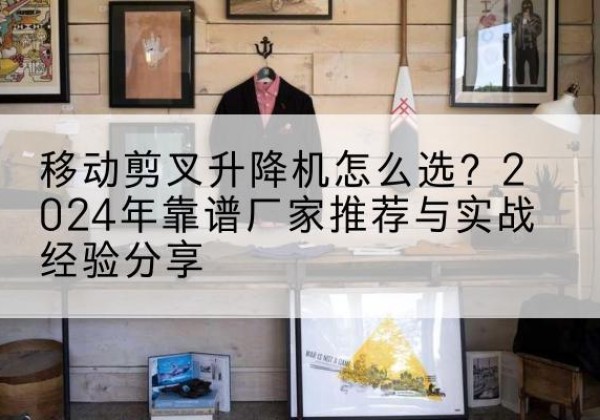 丰台区升降平台厂家推荐-移动剪叉升降机怎么选？2024年靠谱厂家推荐与实战经验分享